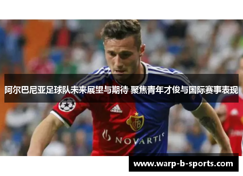 阿尔巴尼亚足球队未来展望与期待 聚焦青年才俊与国际赛事表现 阿尔巴尼亚足球队未来展望与期待 聚焦青年才俊与国际赛事表现